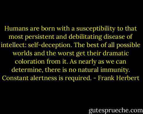 Humans are born with a susceptibility to that most persistent and debilitating disease of intellect: self-deception. The best of all possible worlds and the worst get their dramatic coloration from it. As nearly as we can determine, there is no natural immunity. Constant alertness is required. - Frank Herbert