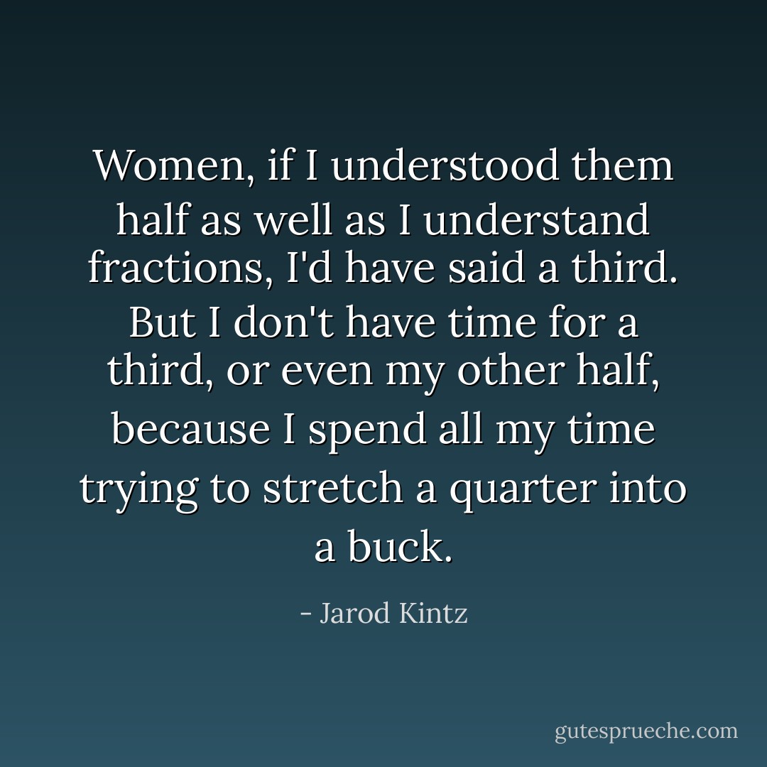 Women, if I understood them half as well as I understand fractions, I'd have said a third. But I don't have time for a third, or even my other half, because I spend all my time trying to stretch a quarter into a buck. - Jarod Kintz