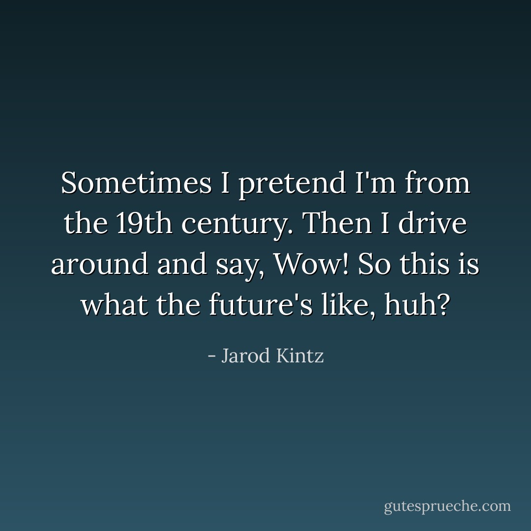 Sometimes I pretend I'm from the 19th century. Then I drive around and say, Wow! So this is what the future's like, huh? - Jarod Kintz