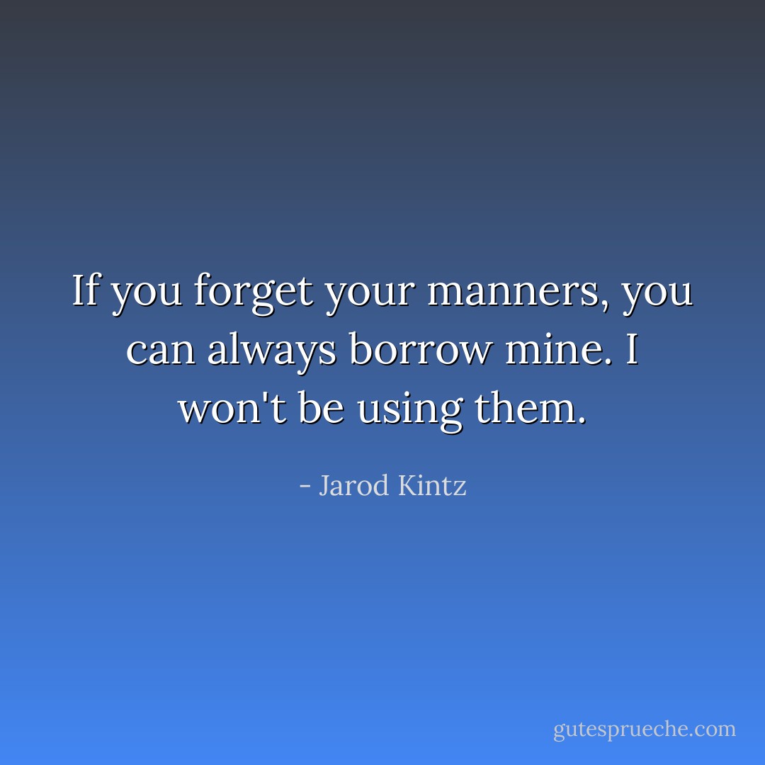 If you forget your manners, you can always borrow mine. I won't be using them. - Jarod Kintz