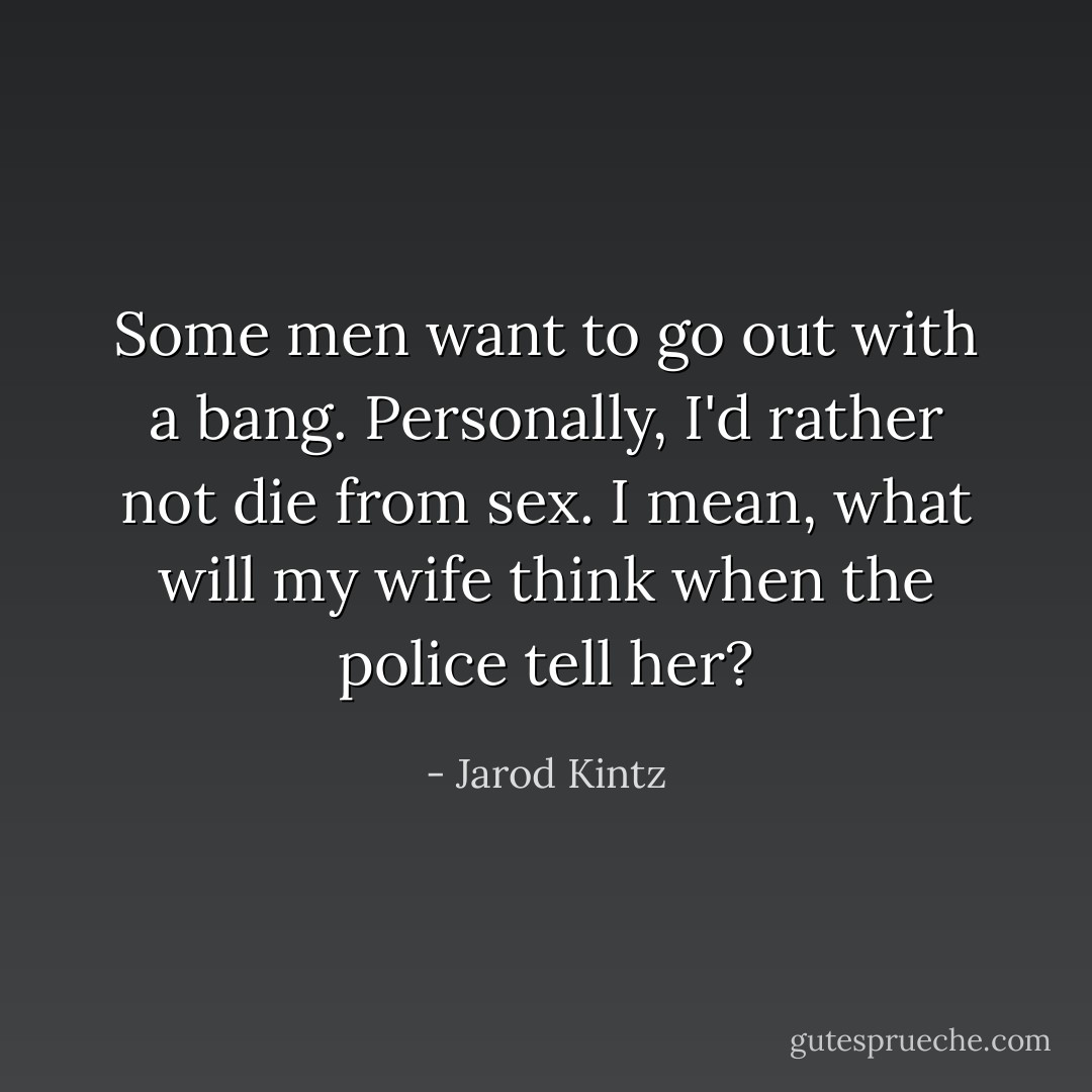 Some men want to go out with a bang. Personally, I'd rather not die from sex. I mean, what will my wife think when the police tell her? - Jarod Kintz