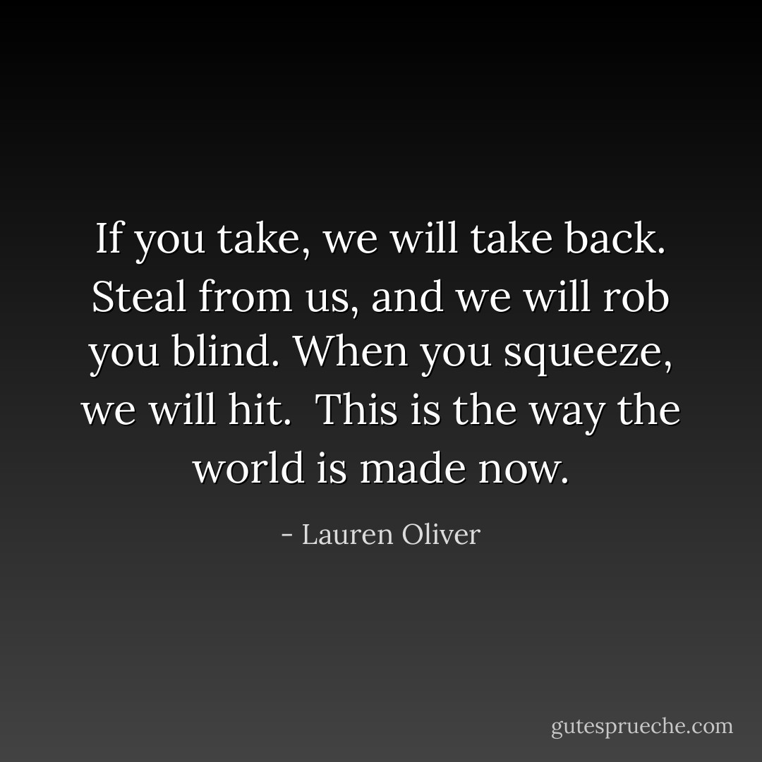 If you take, we will take back. Steal from us, and we will rob you blind. When you squeeze, we will hit.<br /><br />This is the way the world is made now. - Lauren Oliver