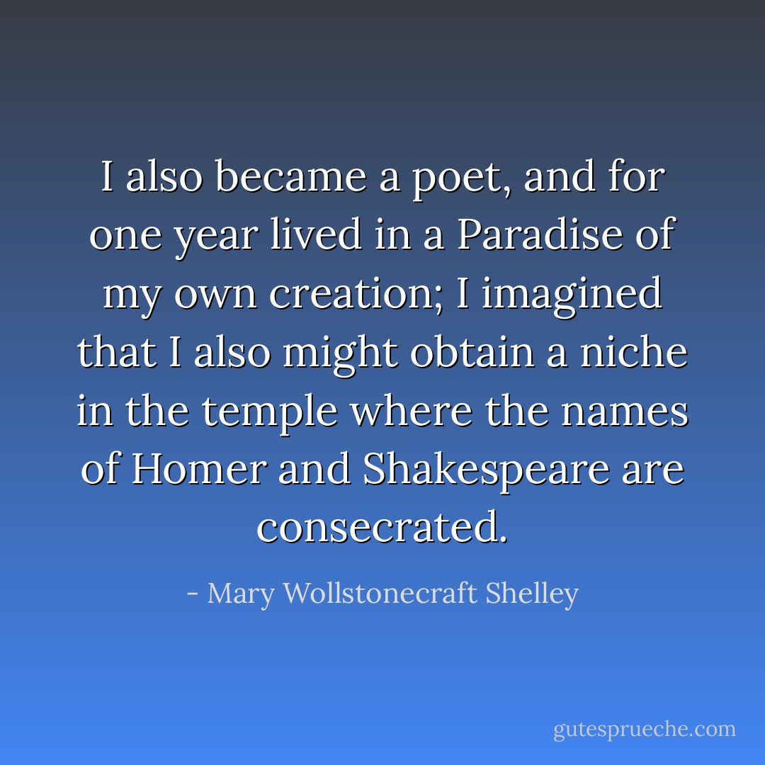 I also became a poet, and for one year lived in a Paradise of my own creation; I imagined that I also might obtain a niche in the temple where the names of Homer and Shakespeare are consecrated. - Mary Wollstonecraft Shelley