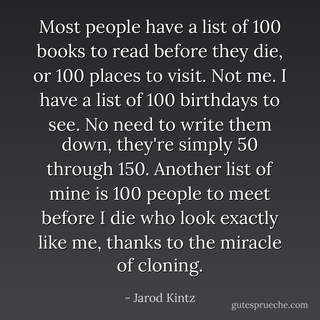 Most people have a list of 100 books to read before they die, or 100 places to visit. Not me. I have a list of 100 birthdays to see. No need to write them down, they're simply 50 through 150. Another list of mine is 100 people to meet before I die who look exactly like me, thanks to the miracle of cloning. - Jarod Kintz