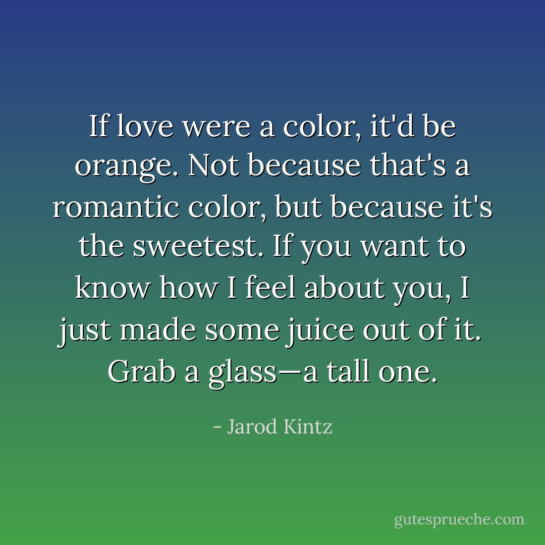 If love were a color, it'd be orange. Not because that's a romantic color, but because it's the sweetest. If you want to know how I feel about you, I just made some juice out of it. Grab a glass—a tall one. - Jarod Kintz