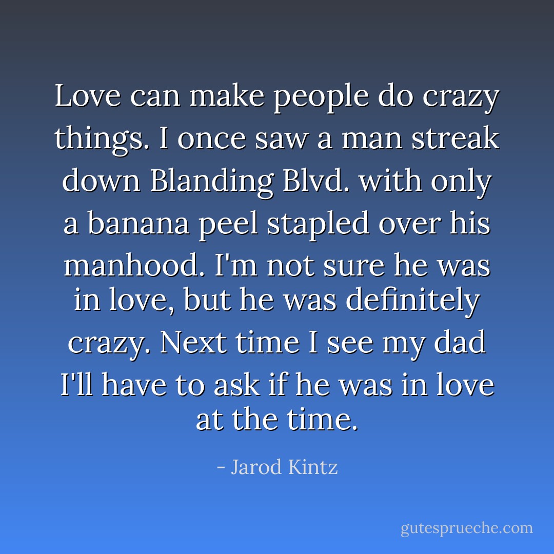 Love can make people do crazy things. I once saw a man streak down Blanding Blvd. with only a banana peel stapled over his manhood. I'm not sure he was in love, but he was definitely crazy. Next time I see my dad I'll have to ask if he was in love at the time. - Jarod Kintz