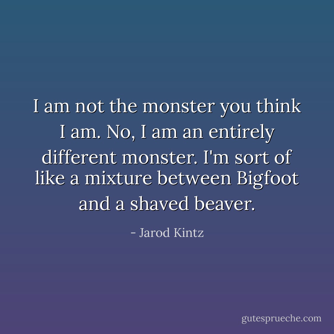 I am not the monster you think I am. No, I am an entirely different monster. I'm sort of like a mixture between Bigfoot and a shaved beaver. - Jarod Kintz