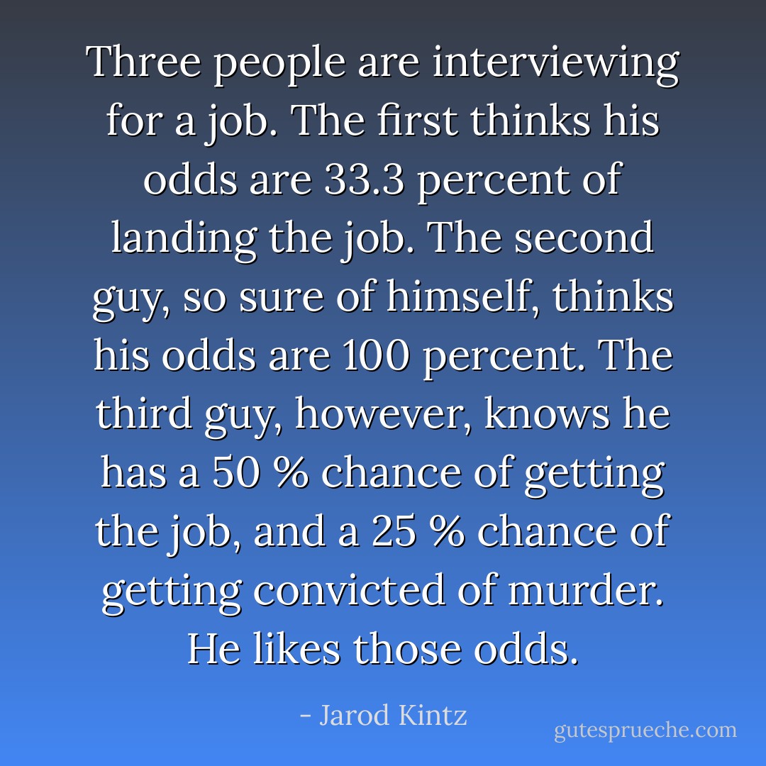 Three people are interviewing for a job. The first thinks his odds are 33.3 percent of landing the job. The second guy, so sure of himself, thinks his odds are 100 percent. The third guy, however, knows he has a 50 % chance of getting the job, and a 25 % chance of getting convicted of murder. He likes those odds. - Jarod Kintz