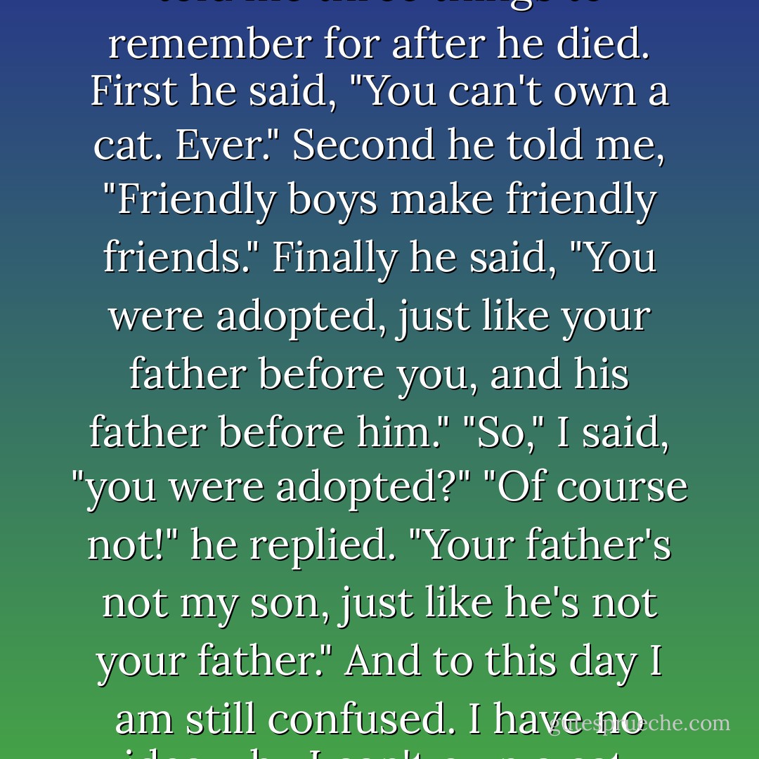 On his deathbed, my grandpa told me three things to remember for after he died. First he said, "You can't own a cat. Ever." Second he told me, "Friendly boys make friendly friends." Finally he said, "You were adopted, just like your father before you, and his father before him." "So," I said, "you were adopted?" "Of course not!" he replied. "Your father's not my son, just like he's not your father." And to this day I am still confused. I have no idea why I can't own a cat. - Jarod Kintz