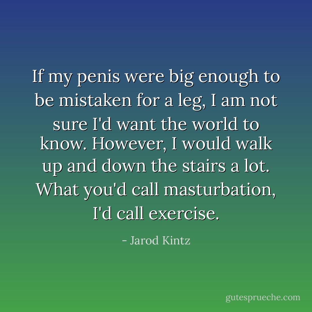 If my penis were big enough to be mistaken for a leg, I am not sure I'd want the world to know. However, I would walk up and down the stairs a lot. What you'd call masturbation, I'd call exercise. - Jarod Kintz