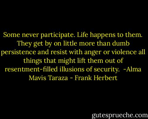 Some never participate. Life happens to them. They get by on little more than dumb persistence and resist with anger or violence all things that might lift them out of resentment-filled illusions of security.<br /> -Alma Mavis Taraza - Frank Herbert