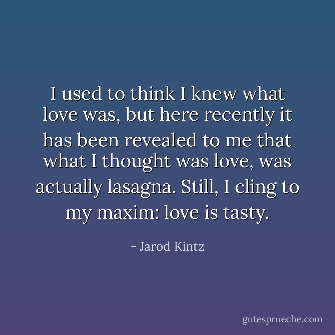 I used to think I knew what love was, but here recently it has been revealed to me that what I thought was love, was actually lasagna. Still, I cling to my maxim: love is tasty. - Jarod Kintz