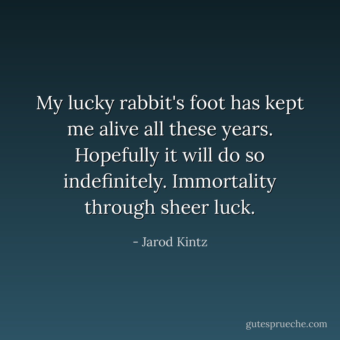 My lucky rabbit's foot has kept me alive all these years. Hopefully it will do so indefinitely. Immortality through sheer luck. - Jarod Kintz