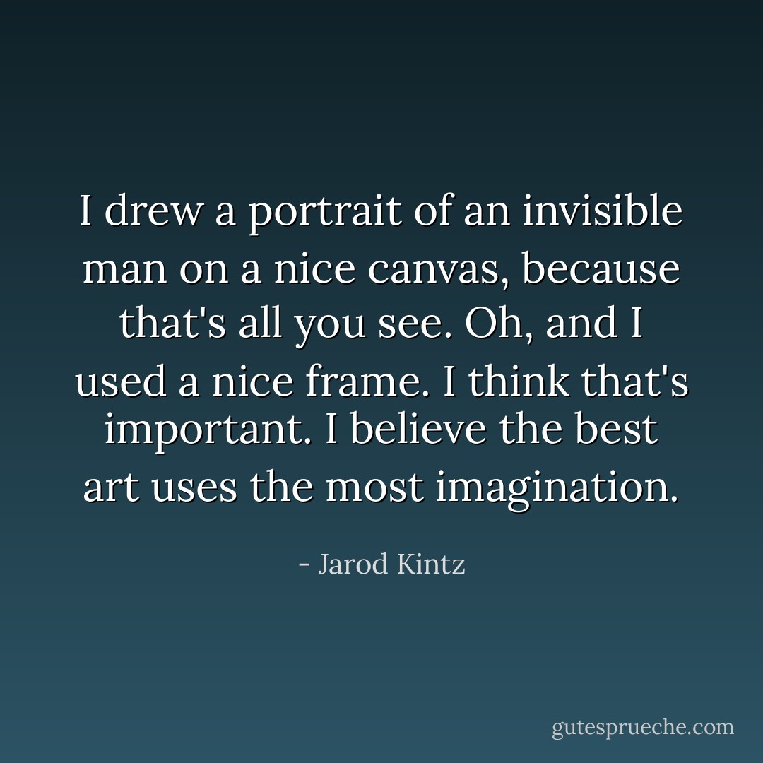 I drew a portrait of an invisible man on a nice canvas, because that's all you see. Oh, and I used a nice frame. I think that's important. I believe the best art uses the most imagination. - Jarod Kintz