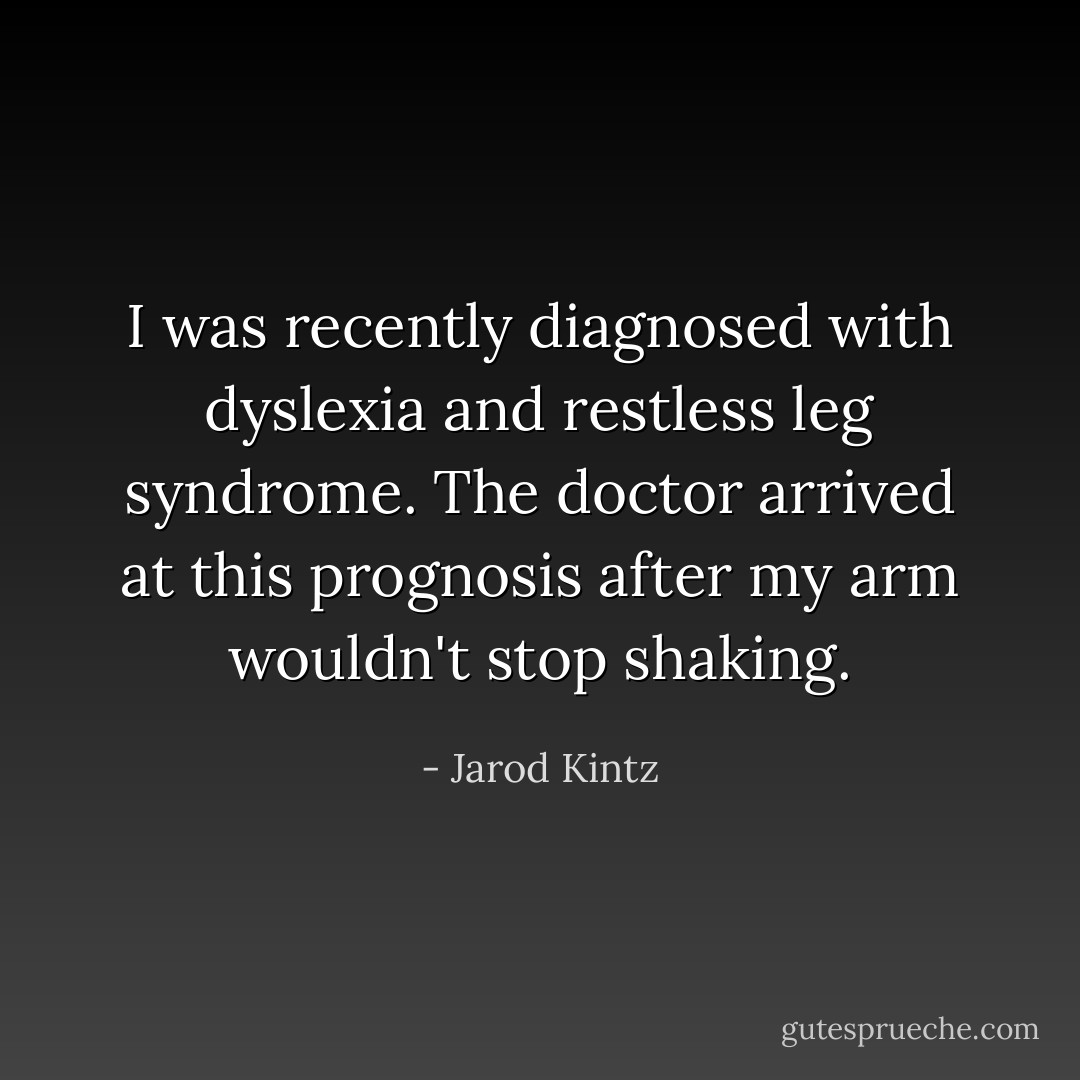 I was recently diagnosed with dyslexia and restless leg syndrome. The doctor arrived at this prognosis after my arm wouldn't stop shaking. - Jarod Kintz