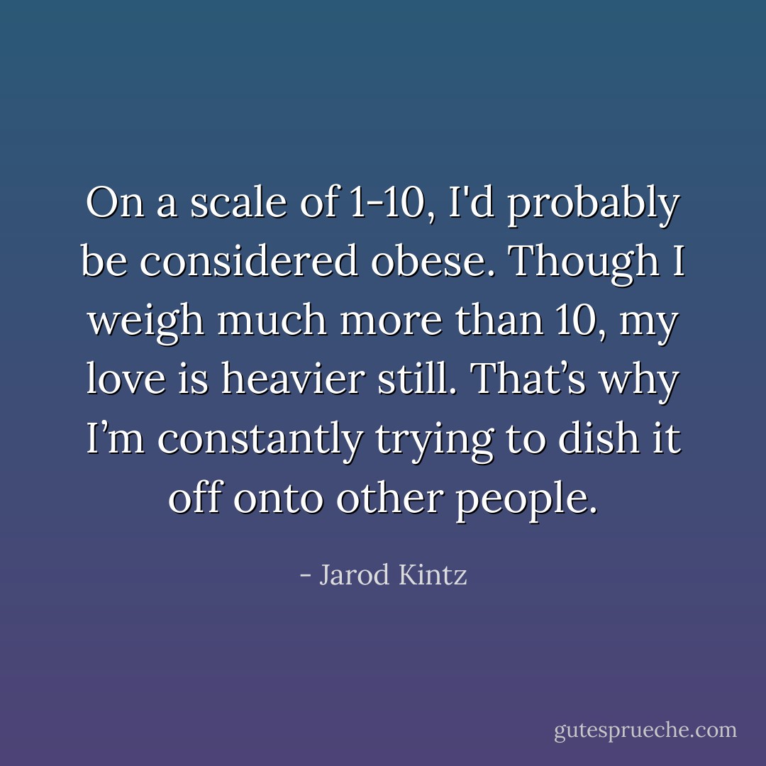 On a scale of 1-10, I'd probably be considered obese. Though I weigh much more than 10, my love is heavier still. That’s why I’m constantly trying to dish it off onto other people. - Jarod Kintz