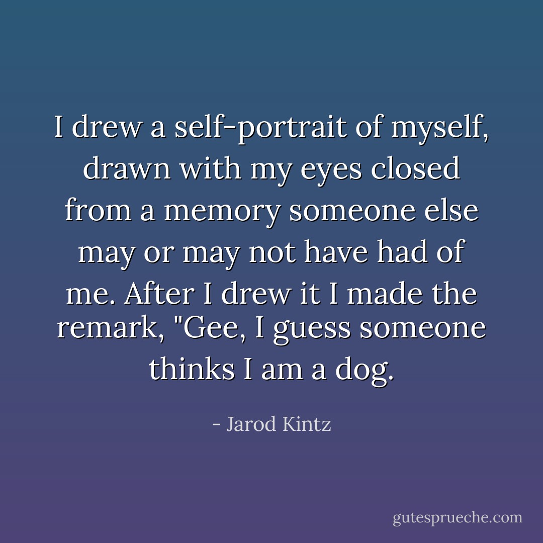 I drew a self-portrait of myself, drawn with my eyes closed from a memory someone else may or may not have had of me. After I drew it I made the remark, "Gee, I guess someone thinks I am a dog. - Jarod Kintz
