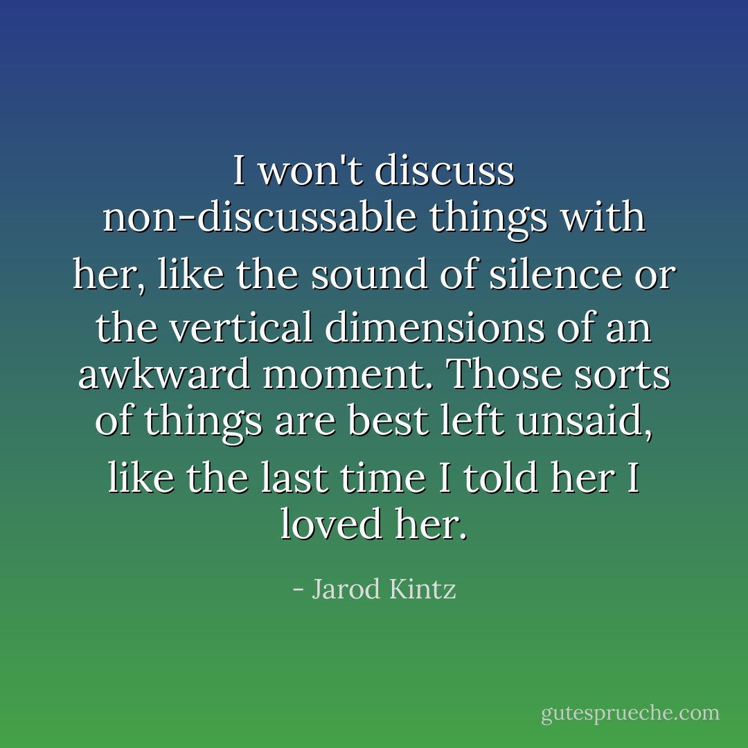 I won't discuss non-discussable things with her, like the sound of silence or the vertical dimensions of an awkward moment. Those sorts of things are best left unsaid, like the last time I told her I loved her. - Jarod Kintz