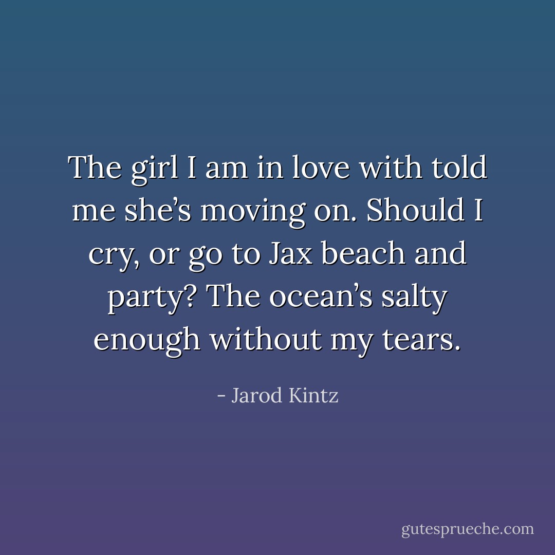 The girl I am in love with told me she’s moving on. Should I cry, or go to Jax beach and party? The ocean’s salty enough without my tears. - Jarod Kintz