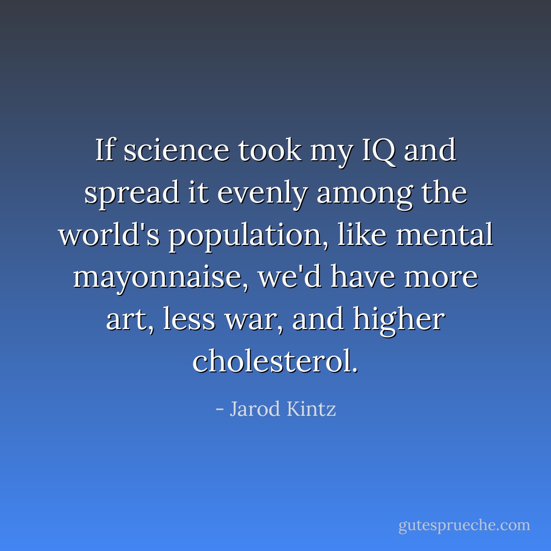 If science took my IQ and spread it evenly among the world's population, like mental mayonnaise, we'd have more art, less war, and higher cholesterol. - Jarod Kintz
