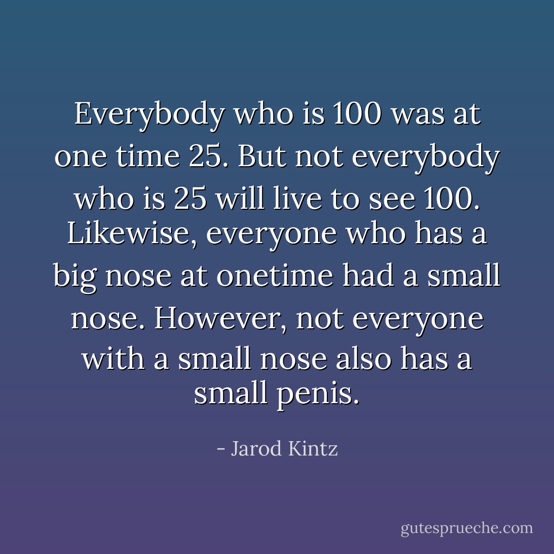 Everybody who is 100 was at one time 25. But not everybody who is 25 will live to see 100. Likewise, everyone who has a big nose at onetime had a small nose. However, not everyone with a small nose also has a small penis. - Jarod Kintz