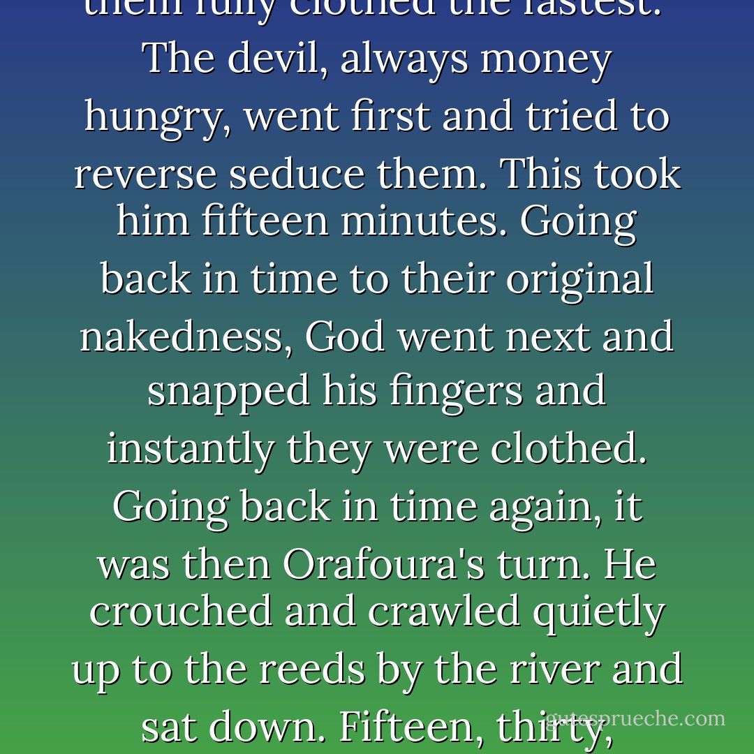 God, the devil, and Orafoura were walking along a river one day when they came across three naked women splashing in the water. God turned to the other two and said, "Ten talents to the one who can get them fully clothed the fastest." The devil, always money hungry, went first and tried to reverse seduce them. This took him fifteen minutes. Going back in time to their original nakedness, God went next and snapped his fingers and instantly they were clothed. Going back in time again, it was then Orafoura's turn. He crouched and crawled quietly up to the reeds by the river and sat down. Fifteen, thirty, forty-five minutes passed and nothing happened. Finally, God asked him what he was doing. Orafoura replied, "Watching. I'd have squandered my talents at the strip club anyway. - Jarod Kintz