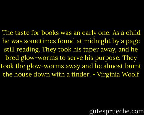 The taste for books was an early one. As a child he was sometimes found at midnight by a page still reading. They took his taper away, and he bred glow-worms to serve his purpose. They took the glow-worms away and he almost burnt the house down with a tinder. - Virginia Woolf