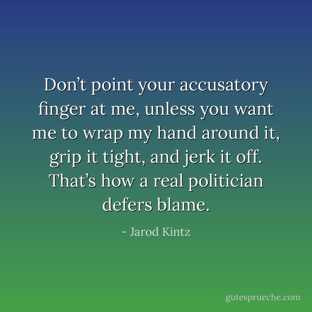 Don’t point your accusatory finger at me, unless you want me to wrap my hand around it, grip it tight, and jerk it off. That’s how a real politician defers blame. - Jarod Kintz