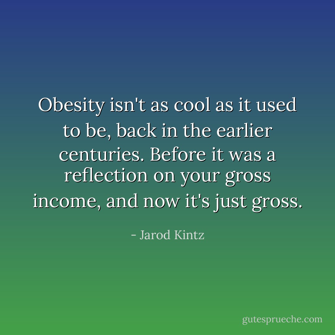 Obesity isn't as cool as it used to be, back in the earlier centuries. Before it was a reflection on your gross income, and now it's just gross. - Jarod Kintz