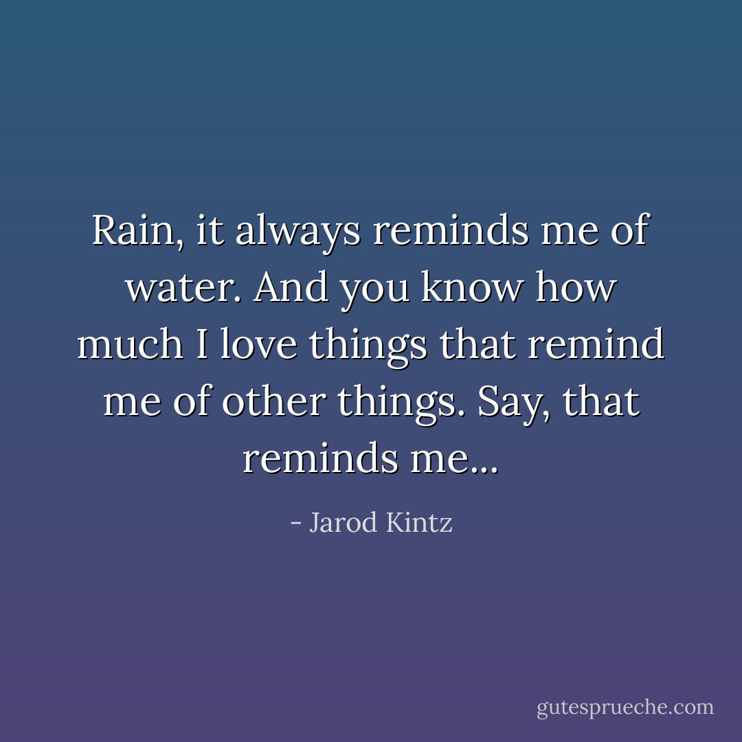 Rain, it always reminds me of water. And you know how much I love things that remind me of other things. Say, that reminds me... - Jarod Kintz