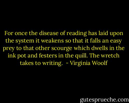 For once the disease of reading has laid upon the system it weakens so that it falls an easy prey to that other scourge which dwells in the ink pot and festers in the quill. The wretch takes to writing.  - Virginia Woolf