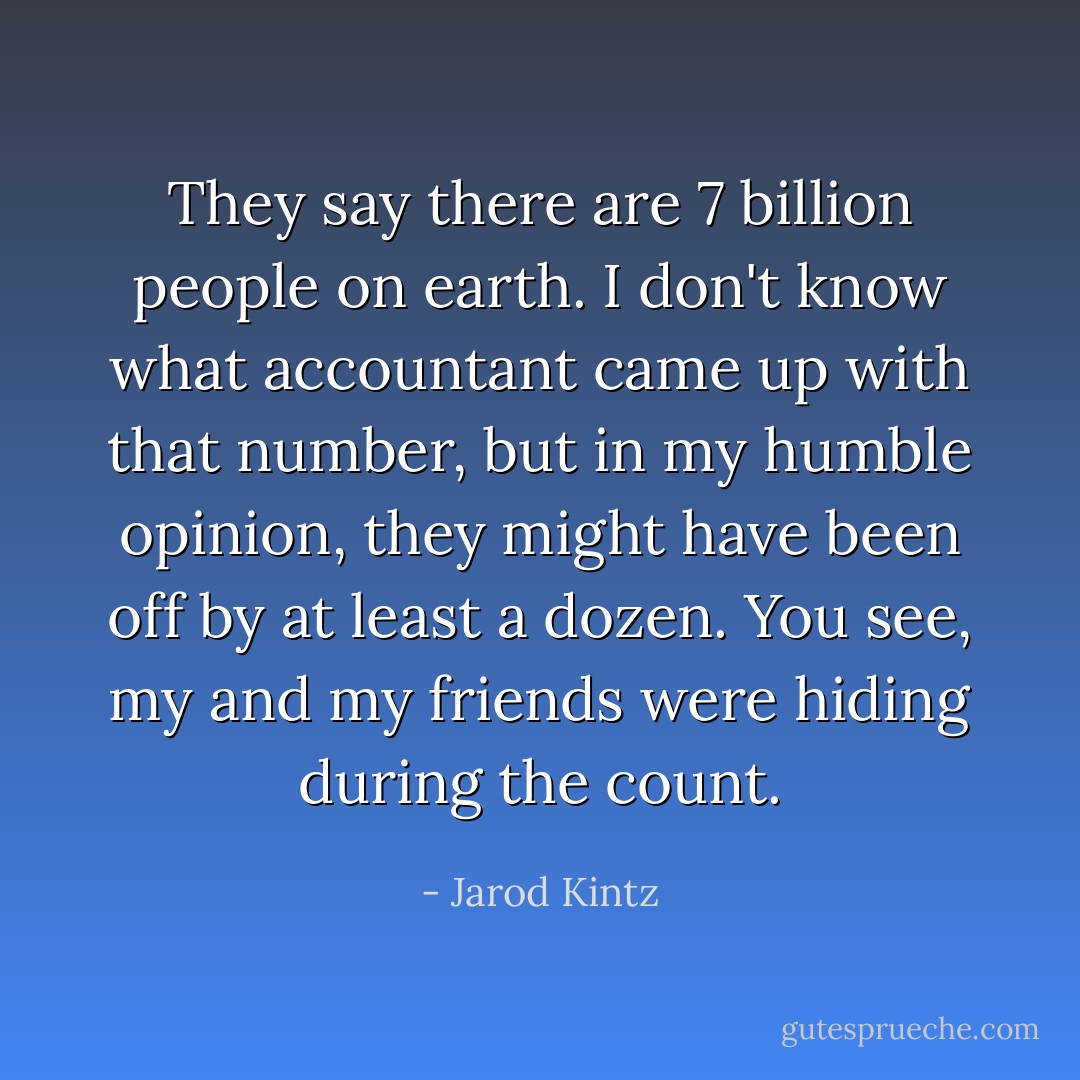 They say there are 7 billion people on earth. I don't know what accountant came up with that number, but in my humble opinion, they might have been off by at least a dozen. You see, my and my friends were hiding during the count. - Jarod Kintz