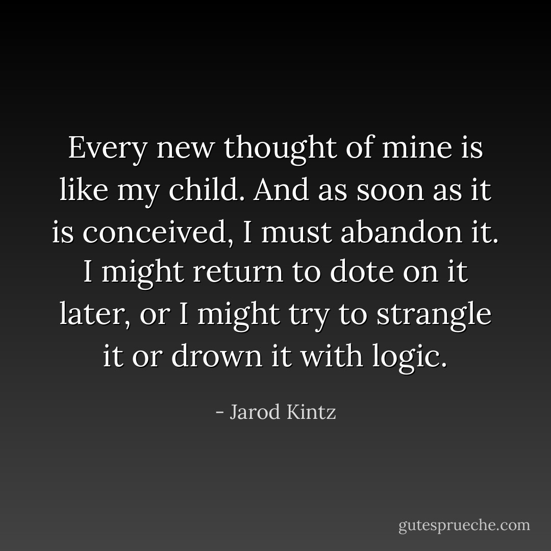 Every new thought of mine is like my child. And as soon as it is conceived, I must abandon it. I might return to dote on it later, or I might try to strangle it or drown it with logic. - Jarod Kintz