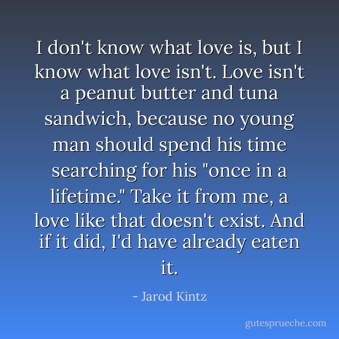 I don't know what love is, but I know what love isn't. Love isn't a peanut butter and tuna sandwich, because no young man should spend his time searching for his "once in a lifetime." Take it from me, a love like that doesn't exist. And if it did, I'd have already eaten it. - Jarod Kintz