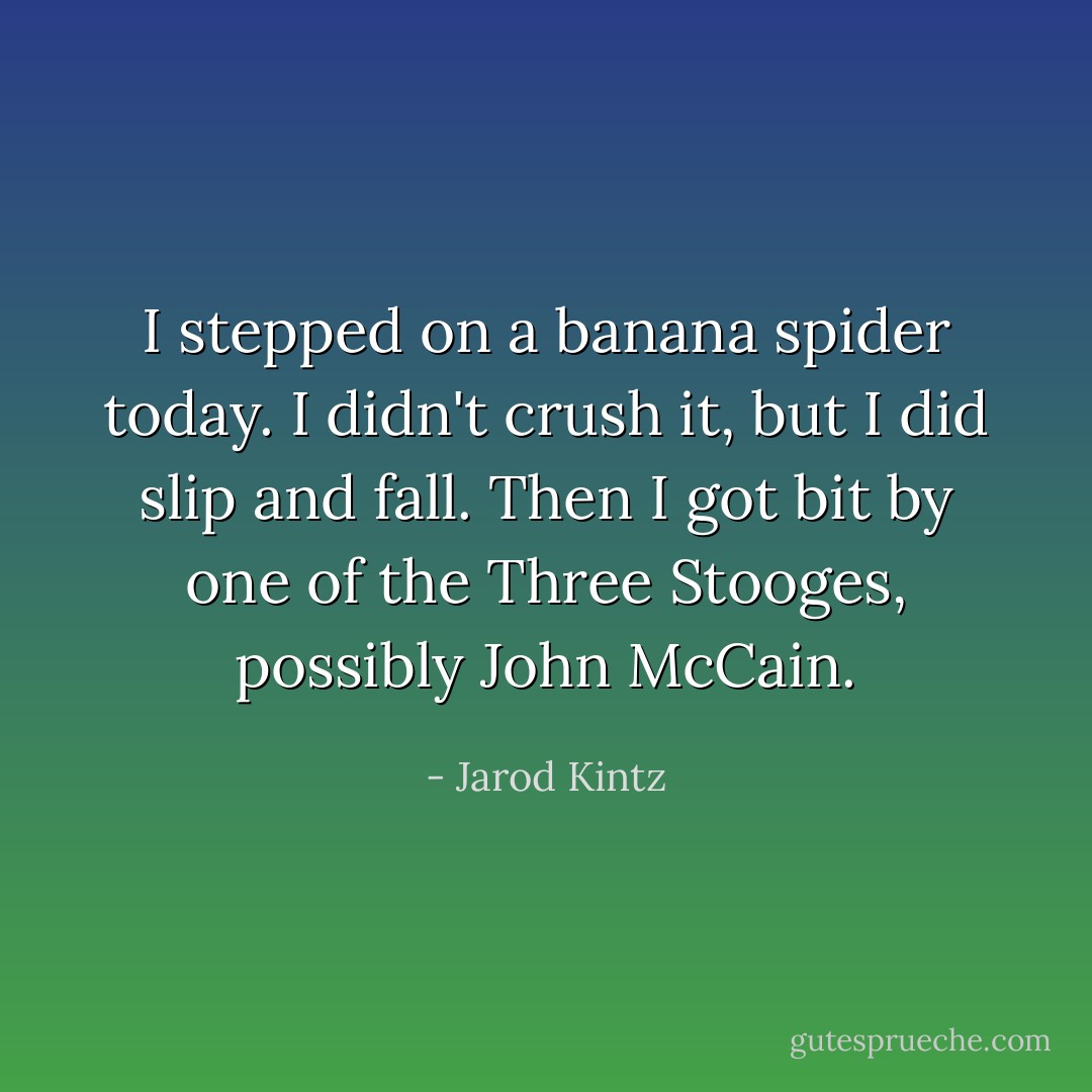 I stepped on a banana spider today. I didn't crush it, but I did slip and fall. Then I got bit by one of the Three Stooges, possibly John McCain. - Jarod Kintz