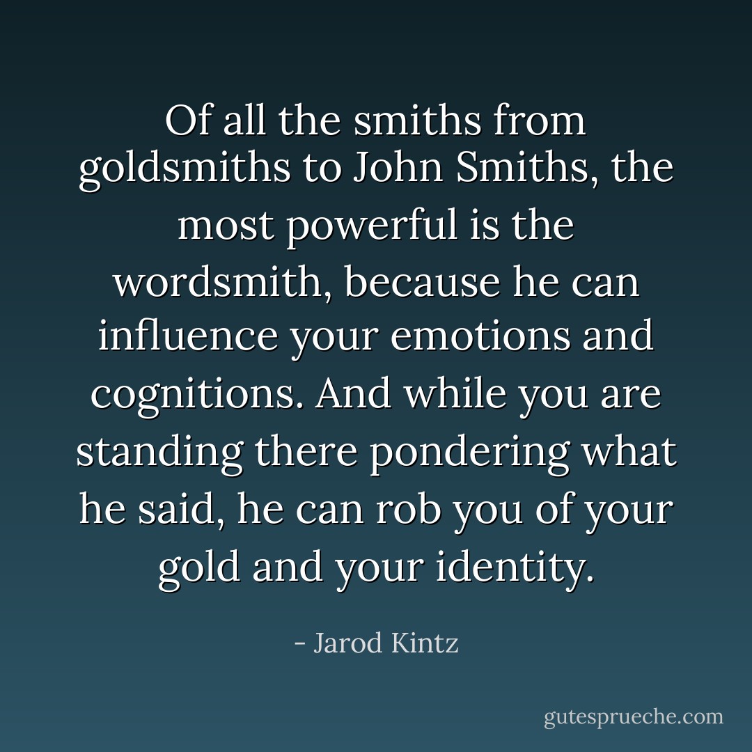 Of all the smiths from goldsmiths to John Smiths, the most powerful is the wordsmith, because he can influence your emotions and cognitions. And while you are standing there pondering what he said, he can rob you of your gold and your identity. - Jarod Kintz