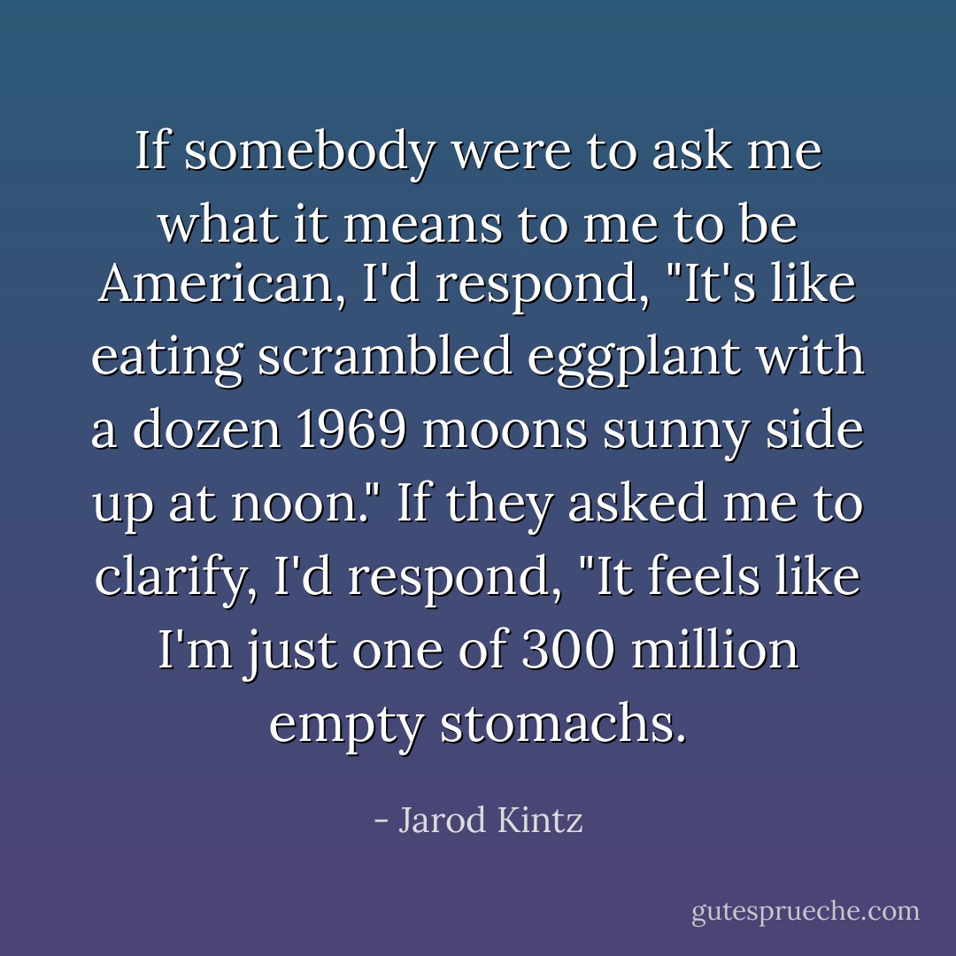 If somebody were to ask me what it means to me to be American, I'd respond, "It's like eating scrambled eggplant with a dozen 1969 moons sunny side up at noon." If they asked me to clarify, I'd respond, "It feels like I'm just one of 300 million empty stomachs. - Jarod Kintz