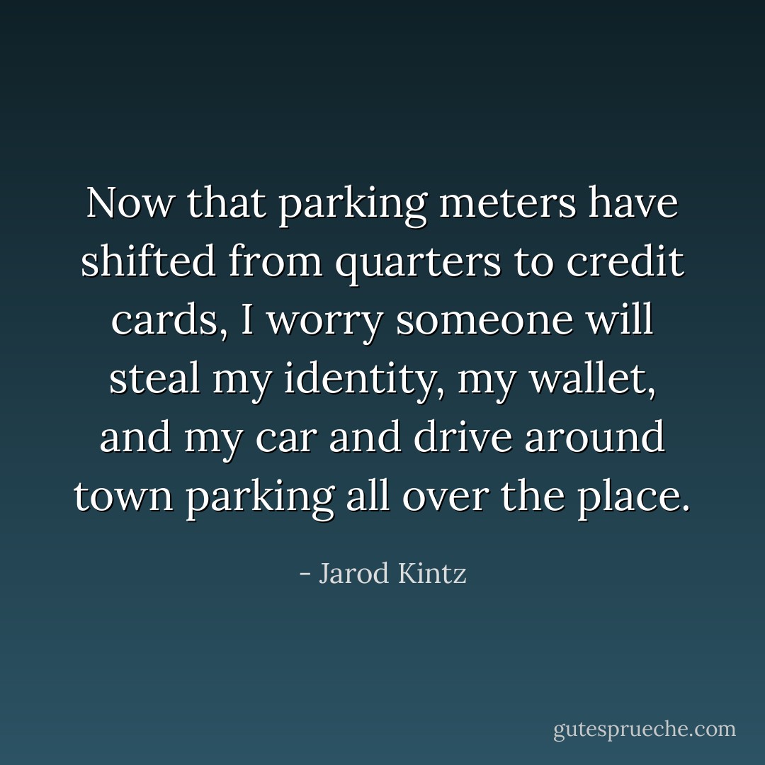 Now that parking meters have shifted from quarters to credit cards, I worry someone will steal my identity, my wallet, and my car and drive around town parking all over the place. - Jarod Kintz