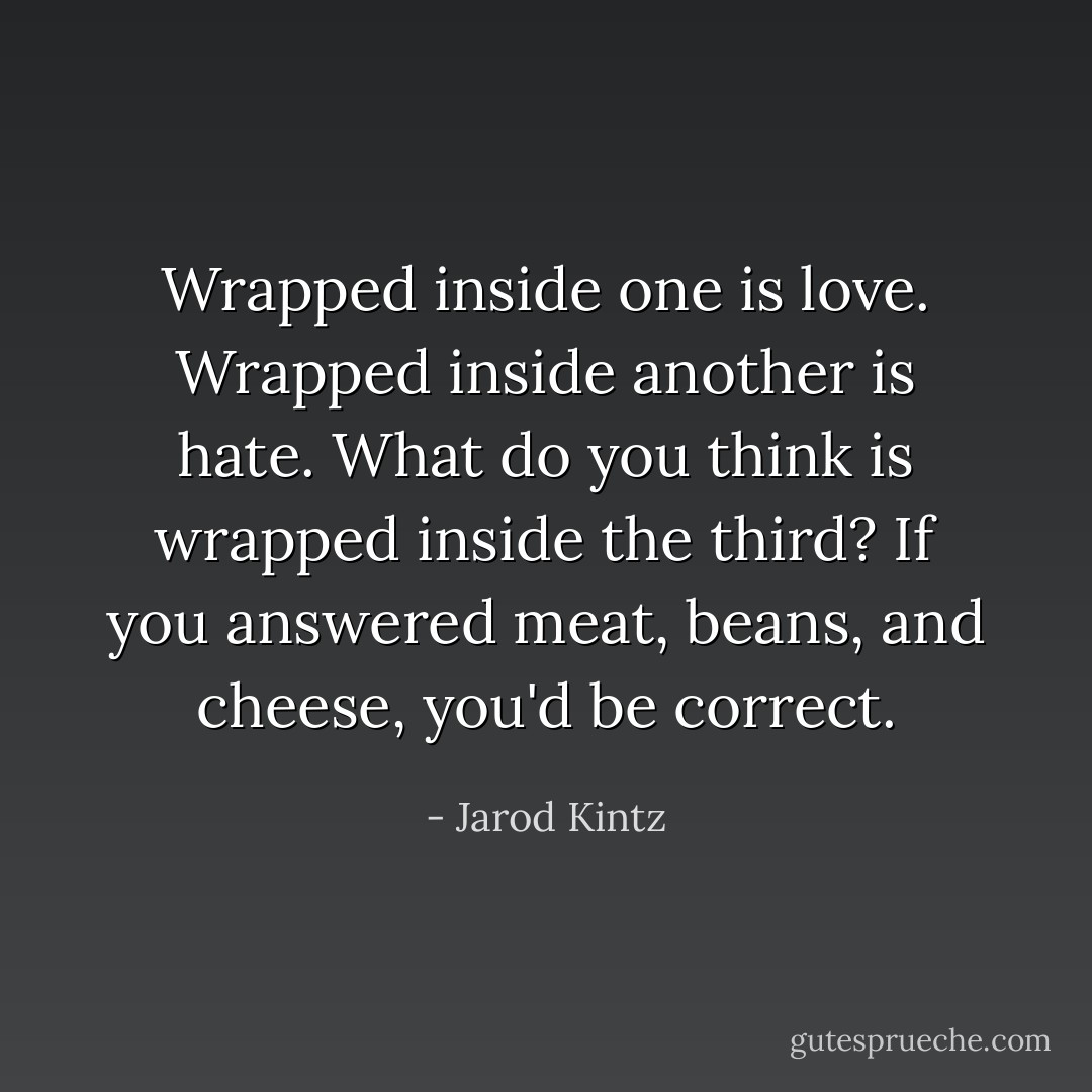 Wrapped inside one is love. Wrapped inside another is hate. What do you think is wrapped inside the third? If you answered meat, beans, and cheese, you'd be correct. - Jarod Kintz