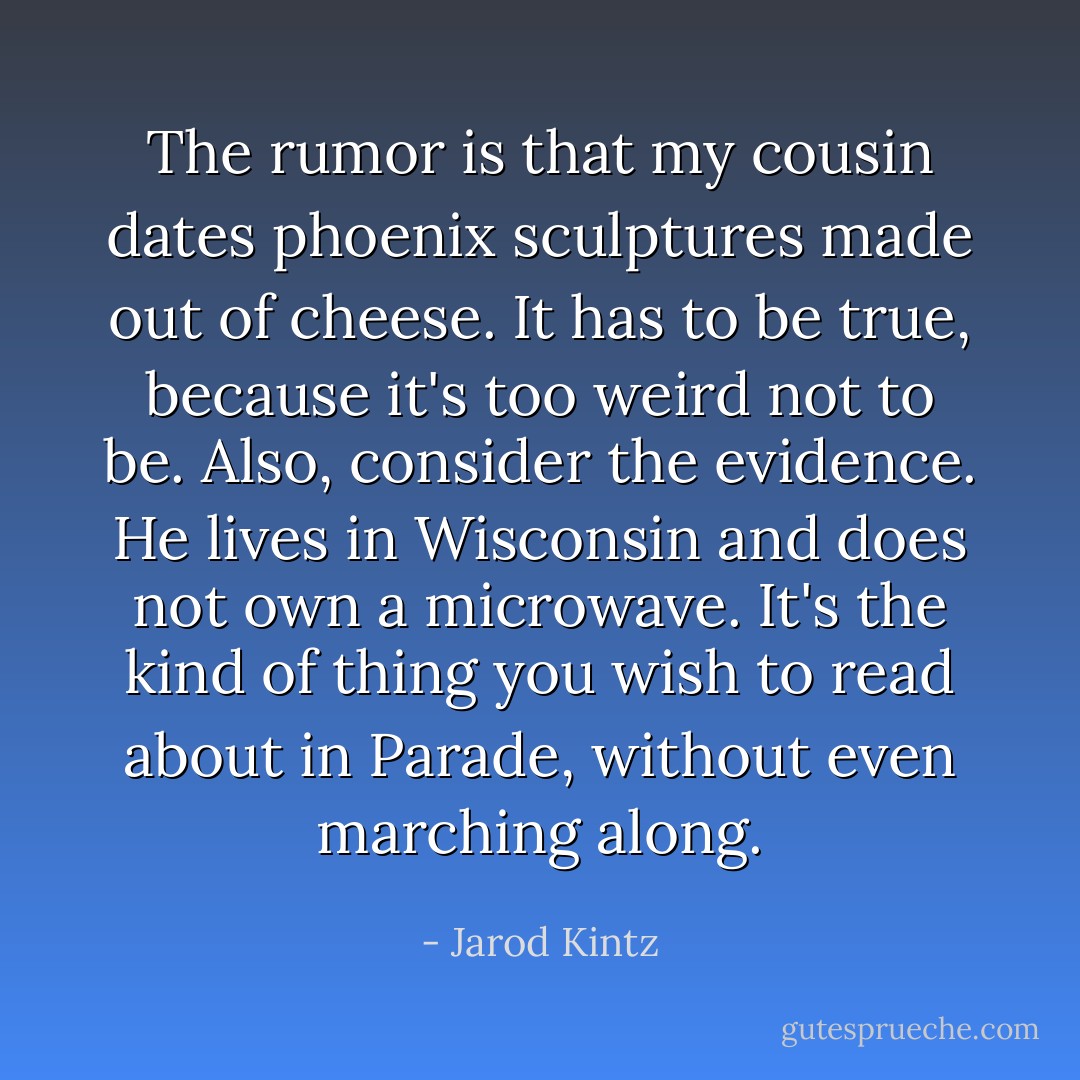 The rumor is that my cousin dates phoenix sculptures made out of cheese. It has to be true, because it's too weird not to be. Also, consider the evidence. He lives in Wisconsin and does not own a microwave. It's the kind of thing you wish to read about in Parade, without even marching along. - Jarod Kintz