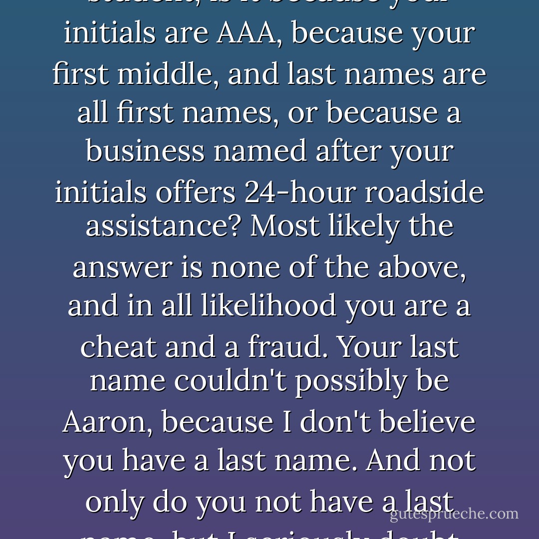 If your name is Alex Andrew Aaron, and you are a straight-A student, is it because your initials are AAA, because your first middle, and last names are all first names, or because a business named after your initials offers 24-hour roadside assistance? Most likely the answer is none of the above, and in all likelihood you are a cheat and a fraud. Your last name couldn't possibly be Aaron, because I don't believe you have a last name. And not only do you not have a last name, but I seriously doubt whether you even exist. - Jarod Kintz