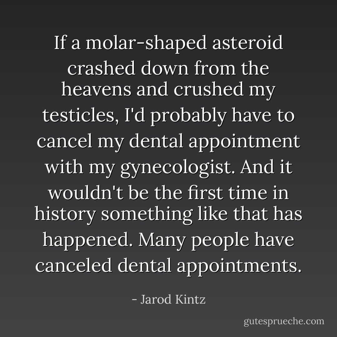 If a molar-shaped asteroid crashed down from the heavens and crushed my testicles, I'd probably have to cancel my dental appointment with my gynecologist. And it wouldn't be the first time in history something like that has happened. Many people have canceled dental appointments. - Jarod Kintz