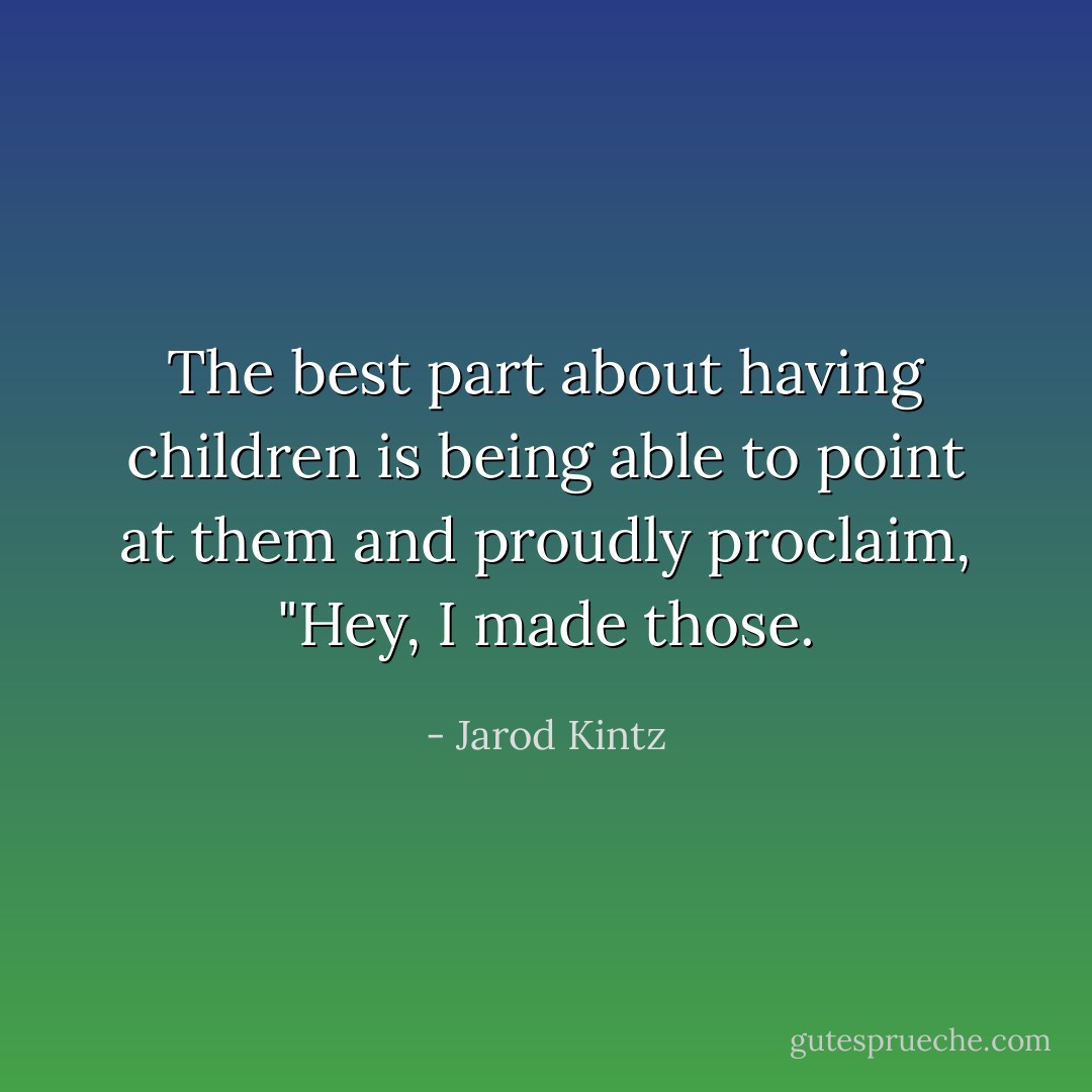 The best part about having children is being able to point at them and proudly proclaim, "Hey, I made those. - Jarod Kintz