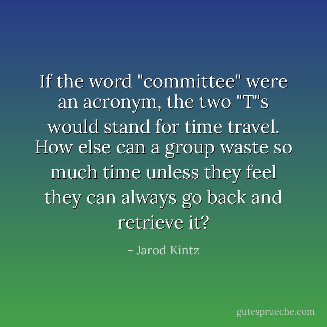 If the word "committee" were an acronym, the two "T"s would stand for time travel. How else can a group waste so much time unless they feel they can always go back and retrieve it? - Jarod Kintz