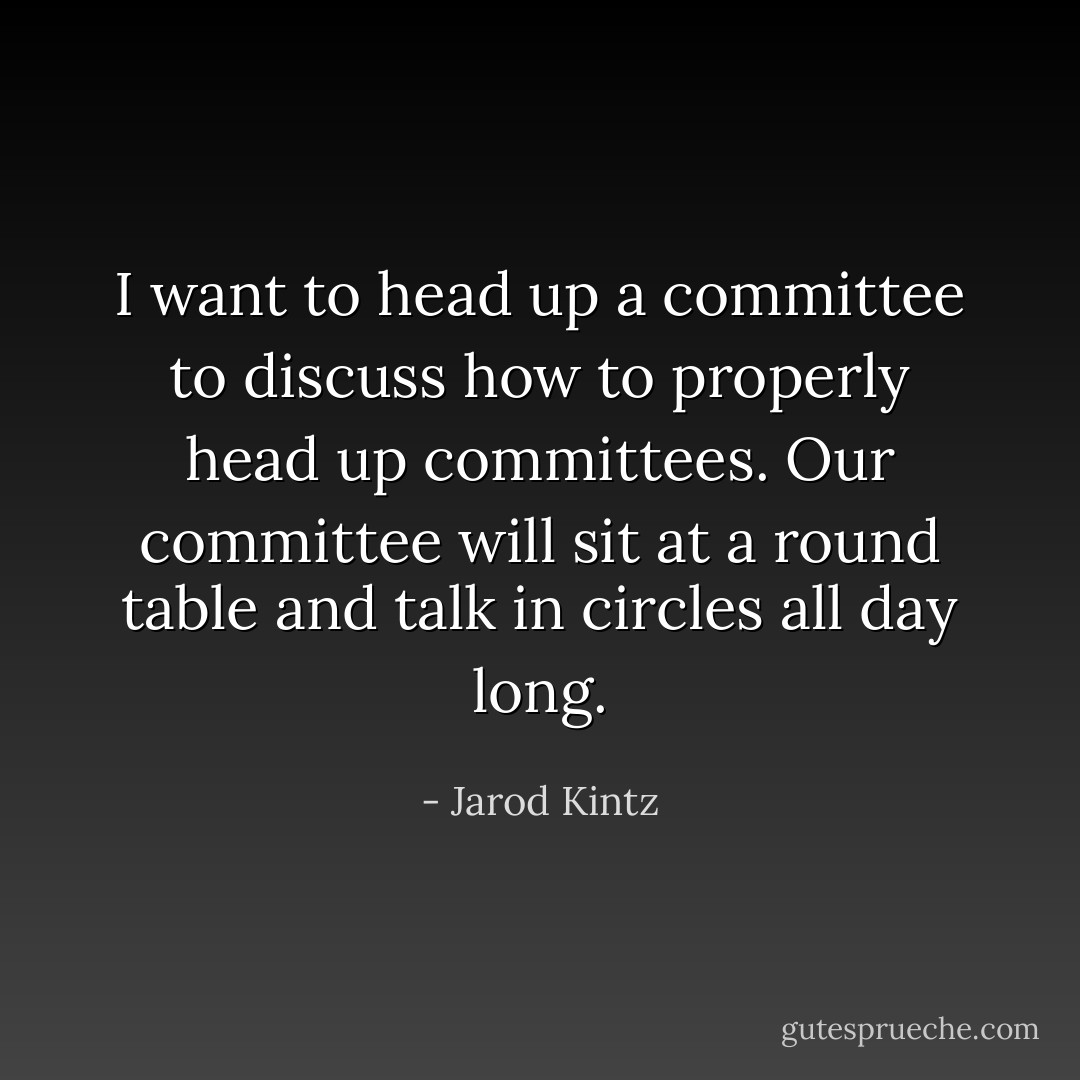 I want to head up a committee to discuss how to properly head up committees. Our committee will sit at a round table and talk in circles all day long. - Jarod Kintz