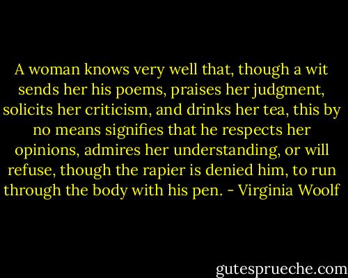 A woman knows very well that, though a wit sends her his poems, praises her judgment, solicits her criticism, and drinks her tea, this by no means signifies that he respects her opinions, admires her understanding, or will refuse, though the rapier is denied him, to run through the body with his pen. - Virginia Woolf