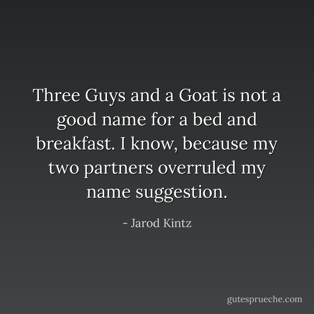 Three Guys and a Goat is not a good name for a bed and breakfast. I know, because my two partners overruled my name suggestion. - Jarod Kintz