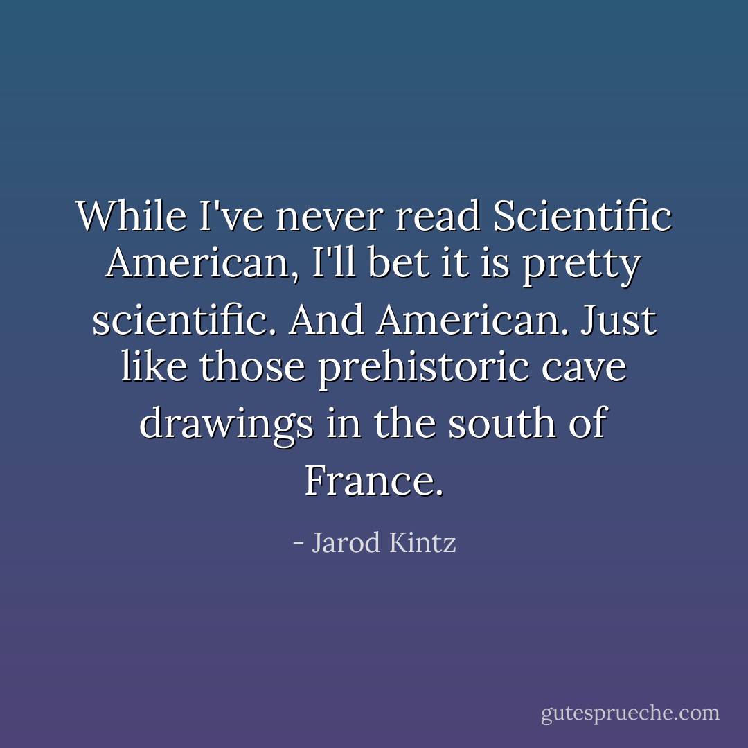 While I've never read Scientific American, I'll bet it is pretty scientific. And American. Just like those prehistoric cave drawings in the south of France. - Jarod Kintz