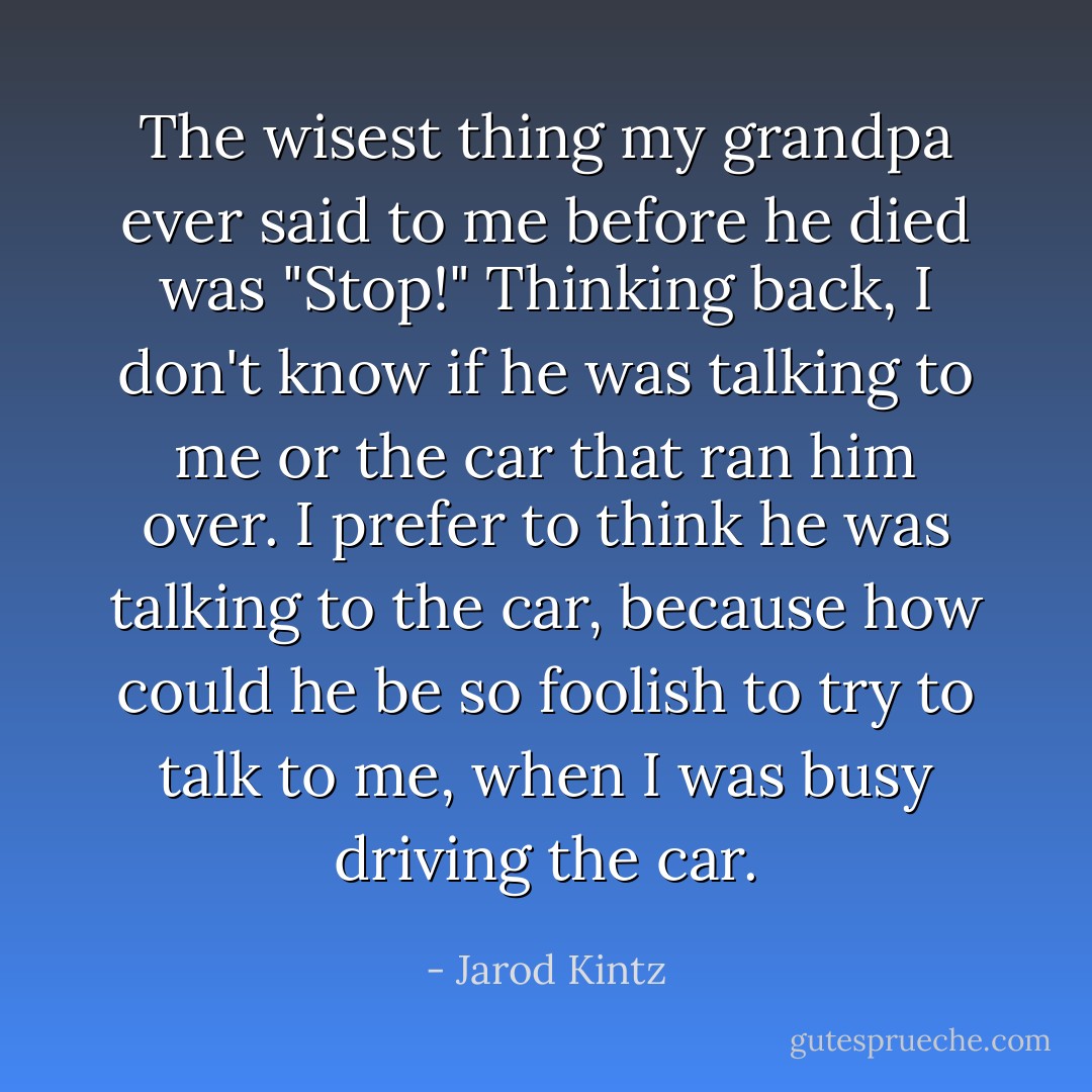 The wisest thing my grandpa ever said to me before he died was "Stop!" Thinking back, I don't know if he was talking to me or the car that ran him over. I prefer to think he was talking to the car, because how could he be so foolish to try to talk to me, when I was busy driving the car. - Jarod Kintz