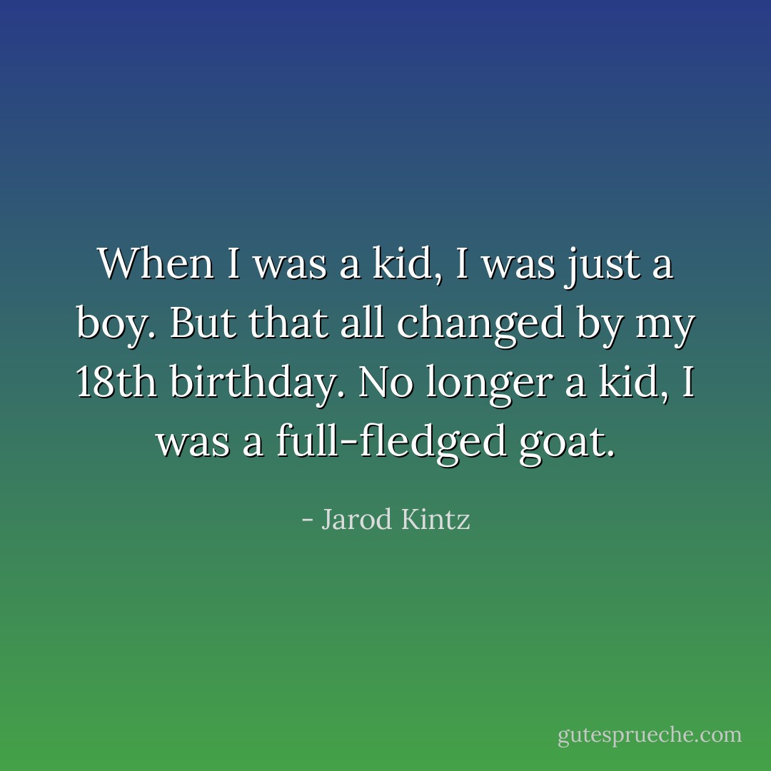 When I was a kid, I was just a boy. But that all changed by my 18th birthday. No longer a kid, I was a full-fledged goat. - Jarod Kintz